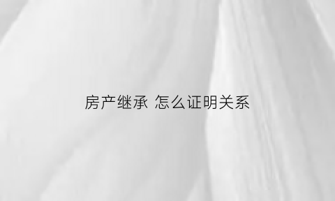 房产继承怎么证明关系(房产继承怎么证明关系好)